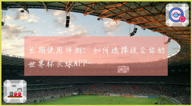 长期使用评测：如何选择适合你的世界杯买球APP-